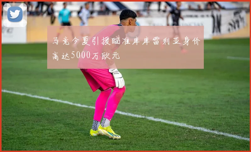 马竞今夏引援瞄准库库雷利亚身价高达5000万欧元