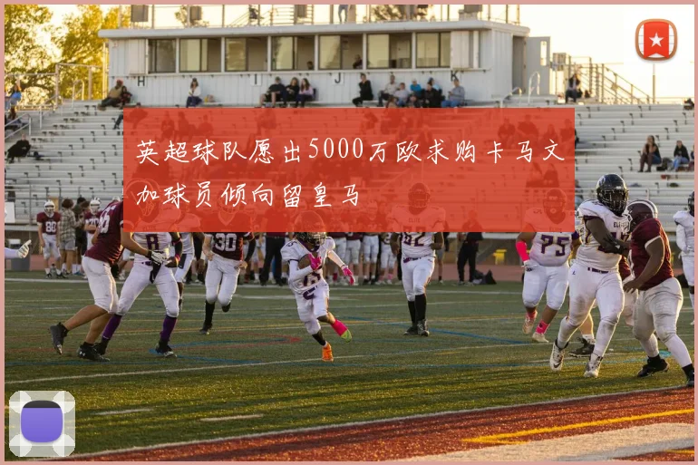 英超球队愿出5000万欧求购卡马文加球员倾向留皇马