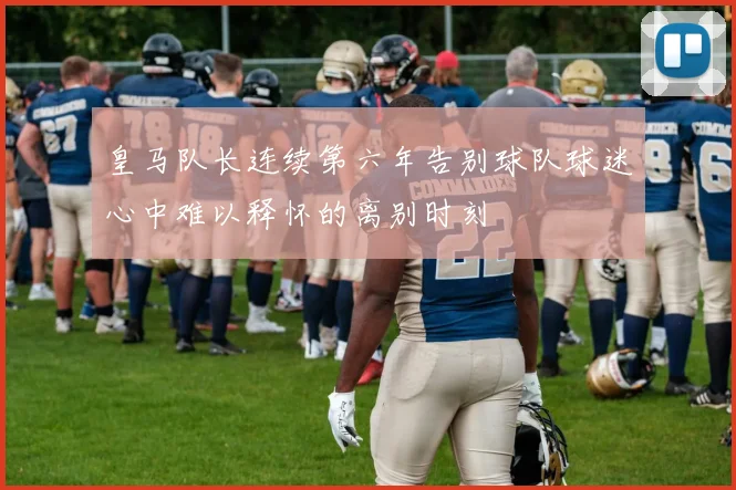 皇马队长连续第六年告别球队球迷心中难以释怀的离别时刻
