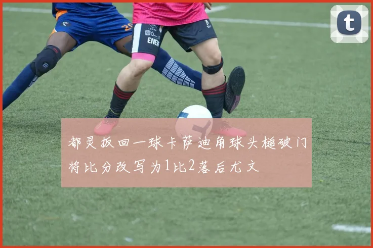 都灵扳回一球卡萨迪角球头槌破门将比分改写为1比2落后尤文