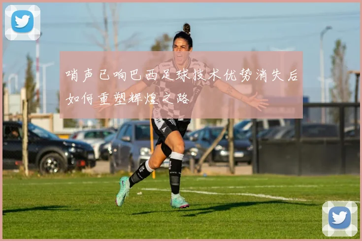 哨声已响巴西足球技术优势消失后如何重塑辉煌之路