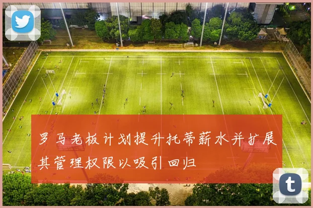 罗马老板计划提升托蒂薪水并扩展其管理权限以吸引回归