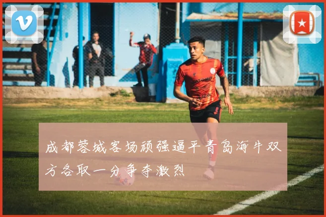 成都蓉城客场顽强逼平青岛海牛双方各取一分争夺激烈