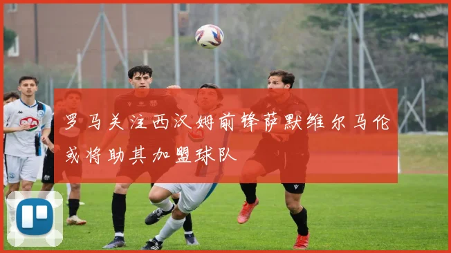罗马关注西汉姆前锋萨默维尔马伦或将助其加盟球队