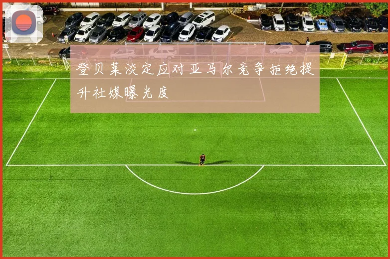登贝莱淡定应对亚马尔竞争拒绝提升社媒曝光度