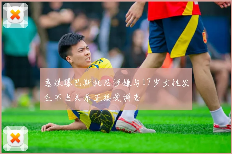 意媒曝巴斯托尼涉嫌与17岁女性发生不当关系正接受调查