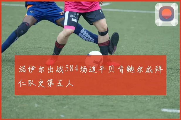 诺伊尔出战584场追平贝肯鲍尔成拜仁队史第五人
