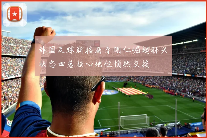 韩国足球新格局李刚仁崛起孙兴慜状态回落核心地位悄然交接