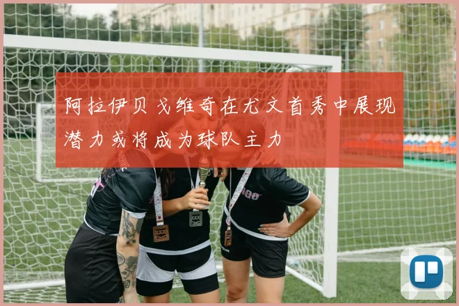 阿拉伊贝戈维奇在尤文首秀中展现潜力或将成为球队主力