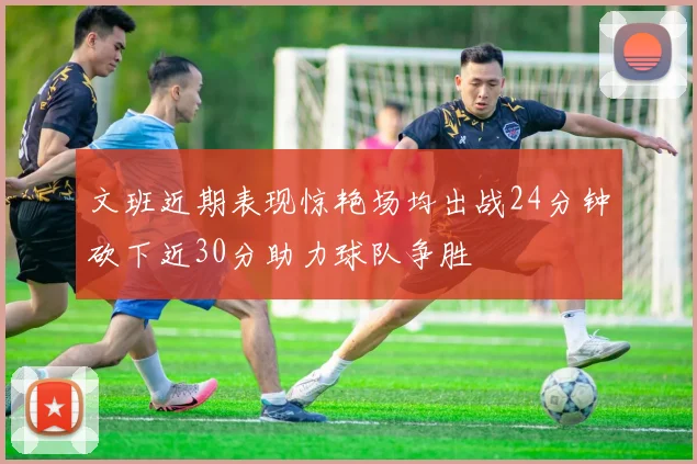 文班近期表现惊艳场均出战24分钟砍下近30分助力球队争胜