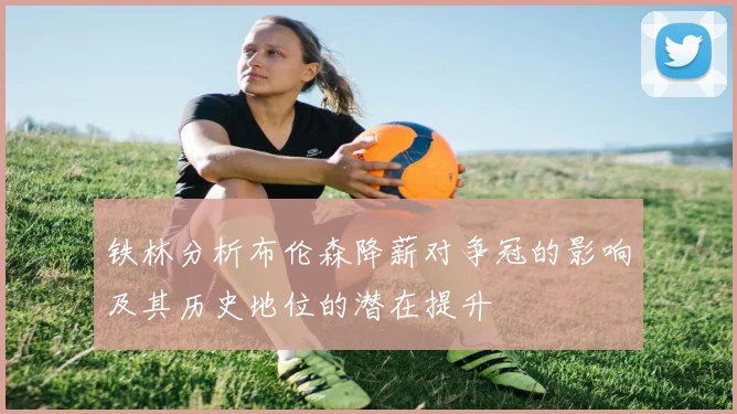 铁林分析布伦森降薪对争冠的影响及其历史地位的潜在提升