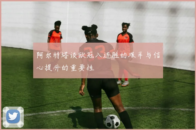 阿尔特塔谈欧冠八连胜的艰辛与信心提升的重要性