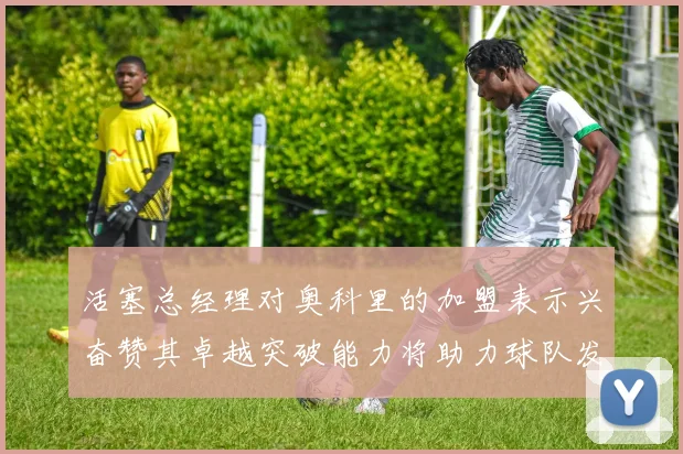 活塞总经理对奥科里的加盟表示兴奋赞其卓越突破能力将助力球队发展