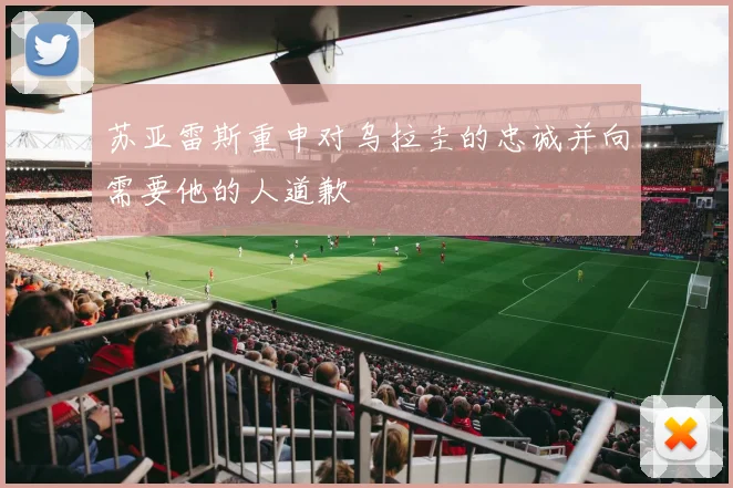苏亚雷斯重申对乌拉圭的忠诚并向需要他的人道歉