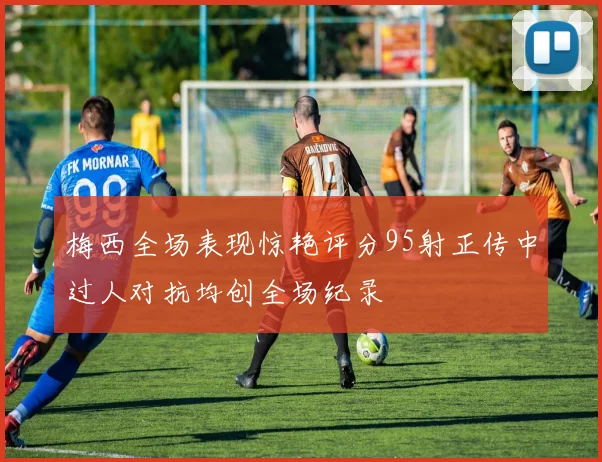 梅西全场表现惊艳评分95射正传中过人对抗均创全场纪录