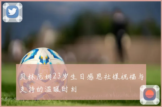 贝林厄姆23岁生日感恩社媒祝福与支持的温暖时刻