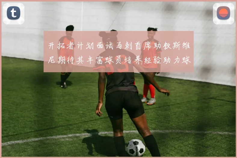 开拓者计划面试马刺首席助教斯维尼期待其丰富球员培养经验助力球队发展