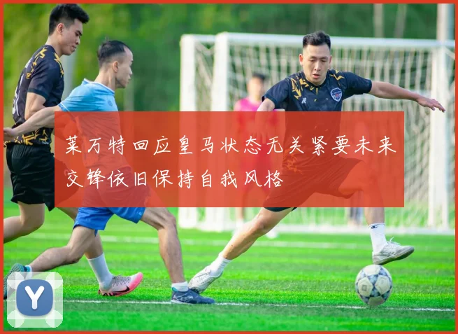 莱万特回应皇马状态无关紧要未来交锋依旧保持自我风格