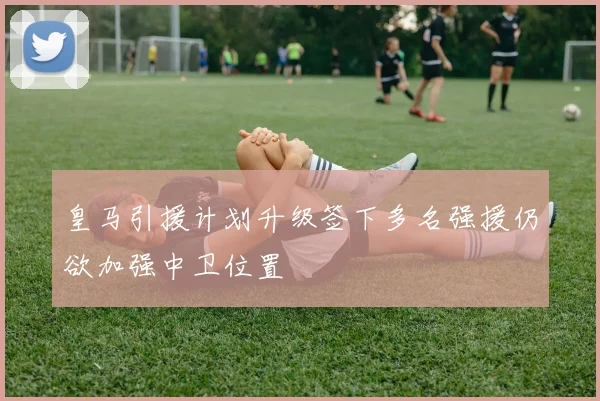 皇马引援计划升级签下多名强援仍欲加强中卫位置