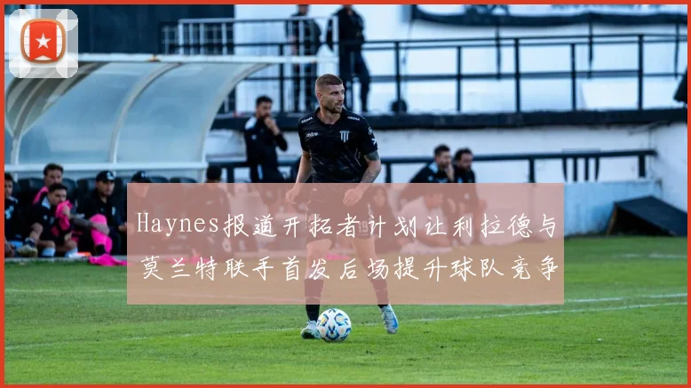 Haynes报道开拓者计划让利拉德与莫兰特联手首发后场提升球队竞争力