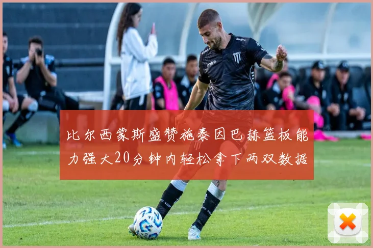 比尔西蒙斯盛赞施泰因巴赫篮板能力强大20分钟内轻松拿下两双数据