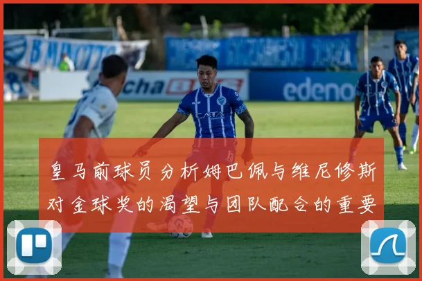 皇马前球员分析姆巴佩与维尼修斯对金球奖的渴望与团队配合的重要性