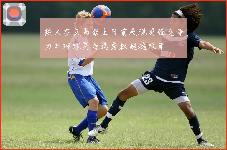 热火在交易截止日前展现更强竞争力年轻球员与选秀权超越绿军