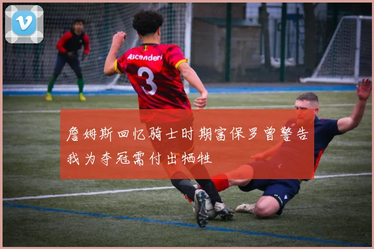 詹姆斯回忆骑士时期富保罗曾警告我为夺冠需付出牺牲