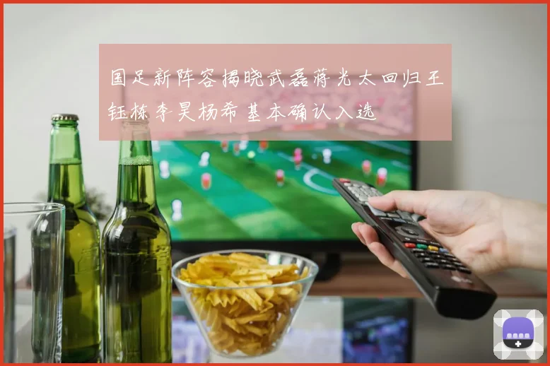 国足新阵容揭晓武磊蒋光太回归王钰栋李昊杨希基本确认入选