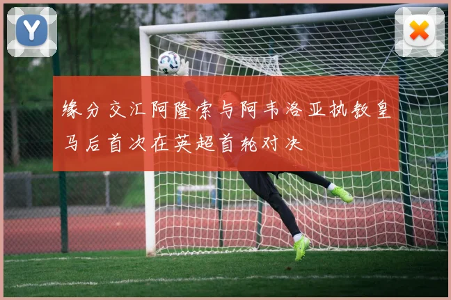 缘分交汇阿隆索与阿韦洛亚执教皇马后首次在英超首轮对决
