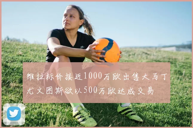 维拉标价接近1000万欧出售大马丁尤文图斯欲以500万欧达成交易