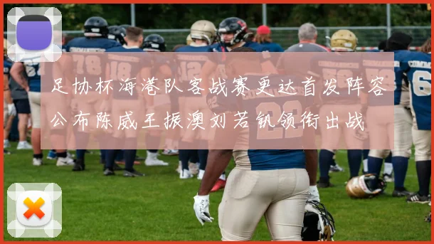 足协杯海港队客战赛更达首发阵容公布陈威王振澳刘若钒领衔出战