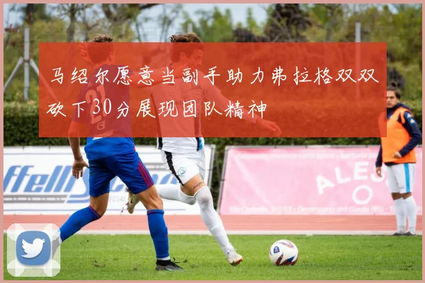 马绍尔愿意当副手助力弗拉格双双砍下30分展现团队精神