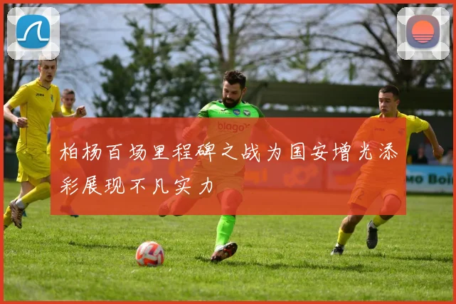 柏杨百场里程碑之战为国安增光添彩展现不凡实力
