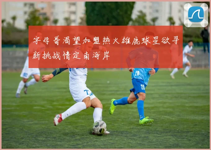 字母哥渴望加盟热火雄鹿球星欲寻新挑战情定南海岸