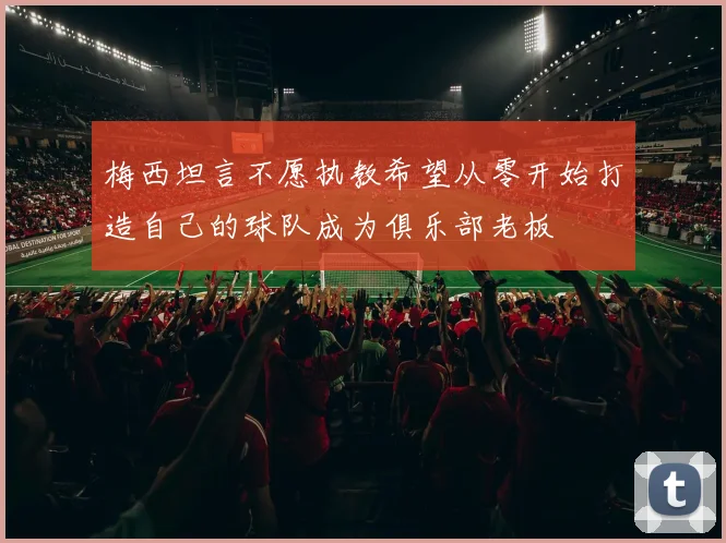 梅西坦言不愿执教希望从零开始打造自己的球队成为俱乐部老板