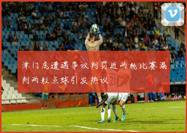 津门虎遭遇争议判罚近两轮比赛漏判两粒点球引发热议